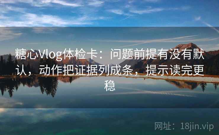 糖心Vlog体检卡:问题前提有没有默认,动作把证据列成条,提示读完更稳 糖心Vlog体检卡:问题前提有没有默认,动作把证据列成条,提示读完更稳